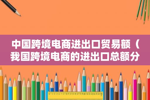 中国跨境电商进出口贸易额（我国跨境电商的进出口总额分别是多少）