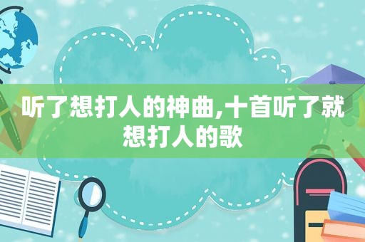 听了想打人的神曲,十首听了就想打人的歌