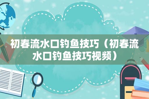 初春流水口钓鱼技巧（初春流水口钓鱼技巧视频）