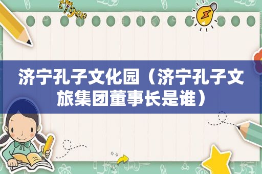 济宁孔子文化园（济宁孔子文旅集团董事长是谁）