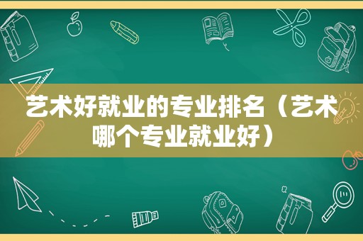 艺术好就业的专业排名（艺术哪个专业就业好）
