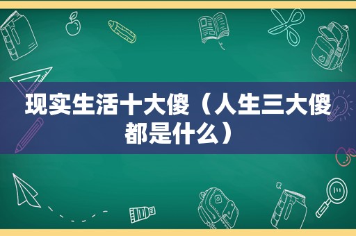 现实生活十大傻（人生三大傻都是什么）