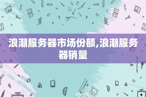 浪潮服务器市场份额,浪潮服务器销量
