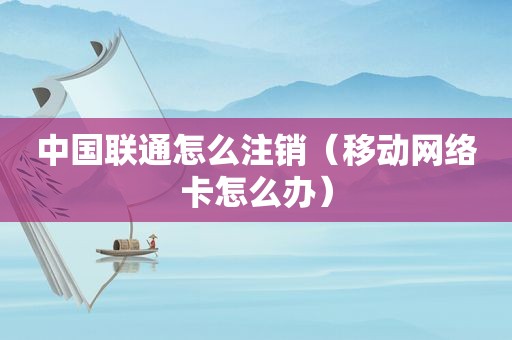 中国联通怎么注销（移动网络卡怎么办）