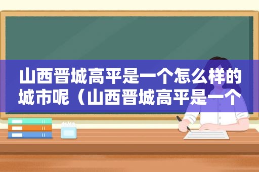 山西晋城高平是一个怎么样的城市呢（山西晋城高平是一个怎么样的城市呀）