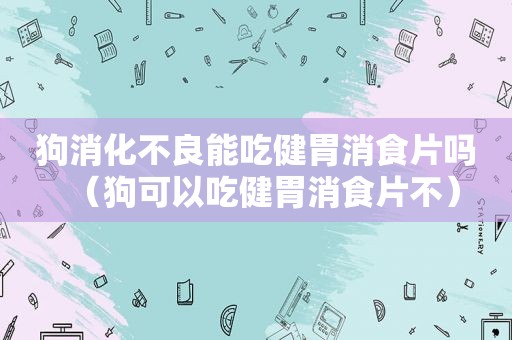 狗消化不良能吃健胃消食片吗（狗可以吃健胃消食片不）