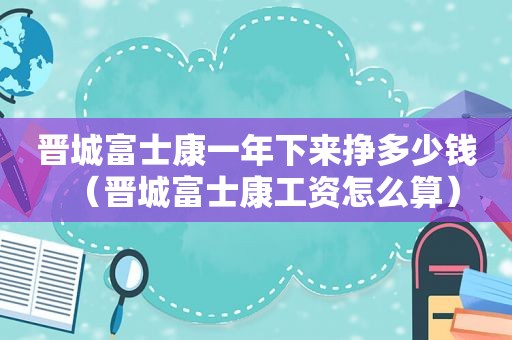 晋城富士康一年下来挣多少钱（晋城富士康工资怎么算）
