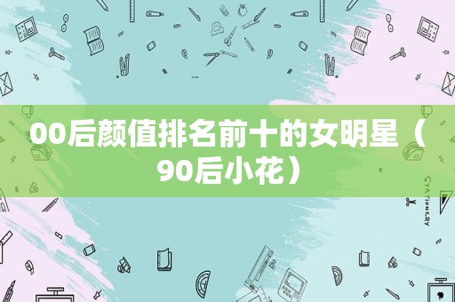00后颜值排名前十的女明星（90后小花）