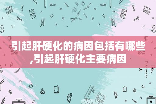 引起肝硬化的病因包括有哪些,引起肝硬化主要病因