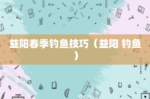 益阳春季钓鱼技巧（益阳 钓鱼）