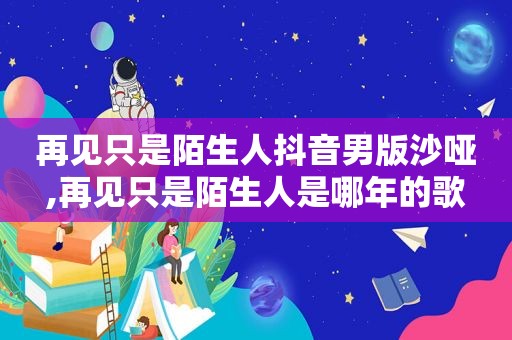 再见只是陌生人抖音男版沙哑,再见只是陌生人是哪年的歌