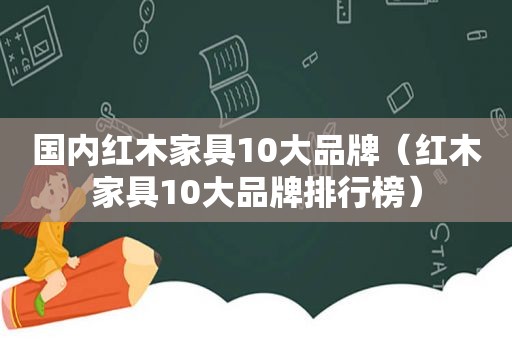 国内红木家具10大品牌（红木家具10大品牌排行榜）