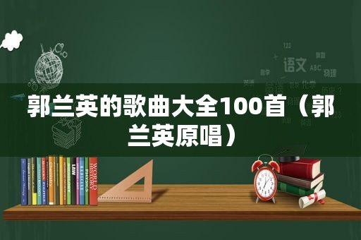 郭兰英的歌曲大全100首（郭兰英原唱）