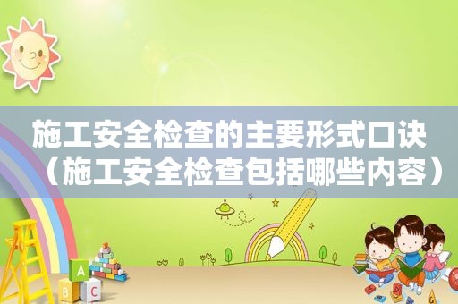施工安全检查的主要形式口诀（施工安全检查包括哪些内容）