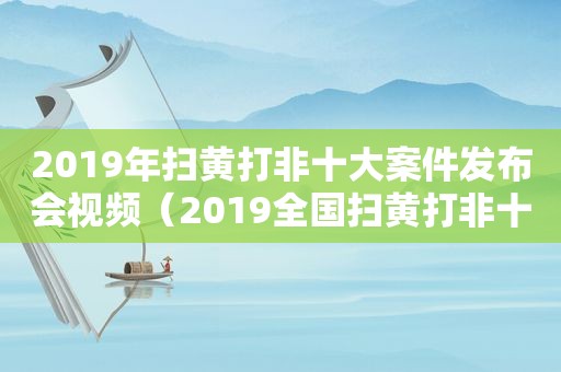 2019年扫黄打非十大案件发布会视频（2019全国扫黄打非十大案件）