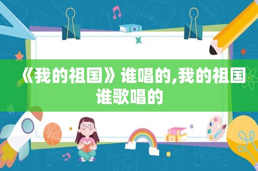 《我的祖国》谁唱的,我的祖国谁歌唱的