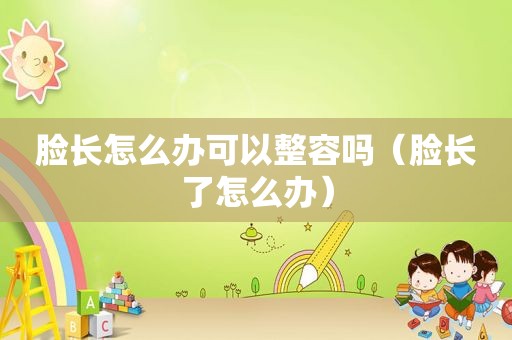 脸长怎么办可以整容吗（脸长了怎么办）