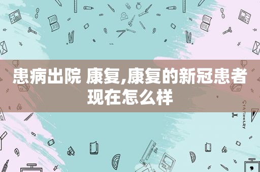 患病出院 康复,康复的新冠患者现在怎么样