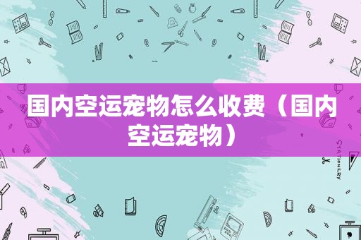 国内空运宠物怎么收费（国内空运宠物）
