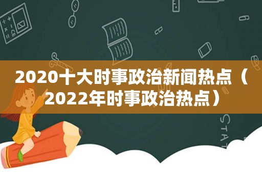 2020十大时事政治新闻热点（2022年时事政治热点）