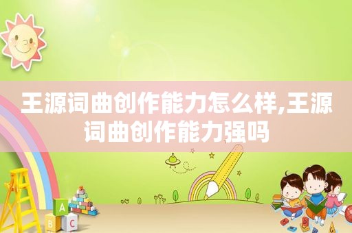 王源词曲创作能力怎么样,王源词曲创作能力强吗