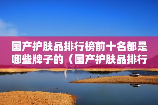 国产护肤品排行榜前十名都是哪些牌子的（国产护肤品排行榜前十名都是哪些牌子好）