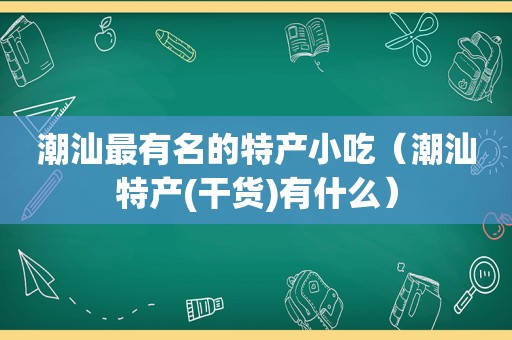 潮汕最有名的特产小吃（潮汕特产(干货)有什么）