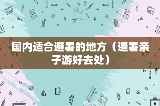 国内适合避暑的地方（避暑亲子游好去处）