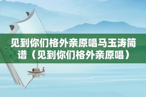 见到你们格外亲原唱马玉涛简谱（见到你们格外亲原唱）