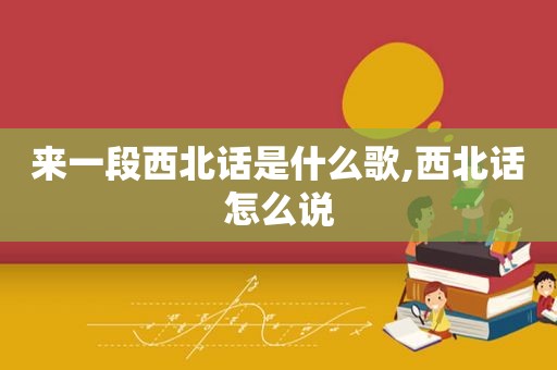 来一段西北话是什么歌,西北话怎么说