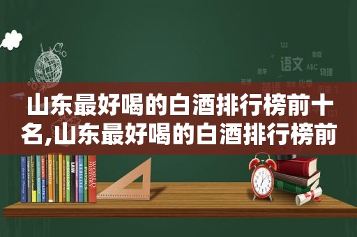 山东最好喝的白酒排行榜前十名,山东最好喝的白酒排行榜前十