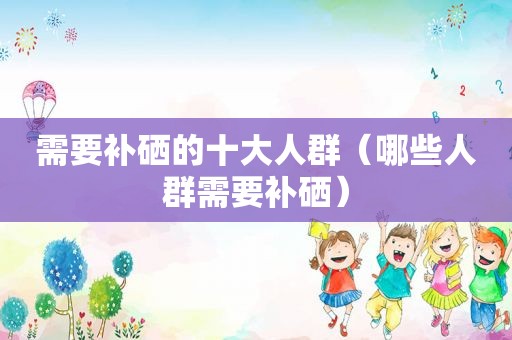 需要补硒的十大人群（哪些人群需要补硒）