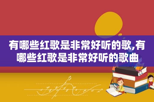 有哪些红歌是非常好听的歌,有哪些红歌是非常好听的歌曲