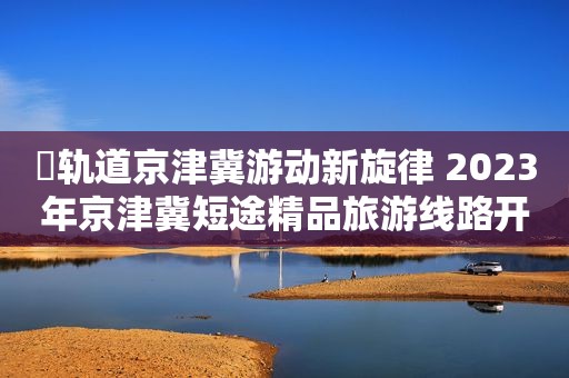 ​轨道京津冀游动新旋律 2023年京津冀短途精品旅游线路开启