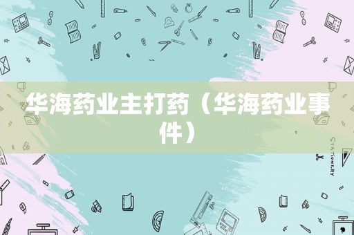 华海药业主打药（华海药业事件）