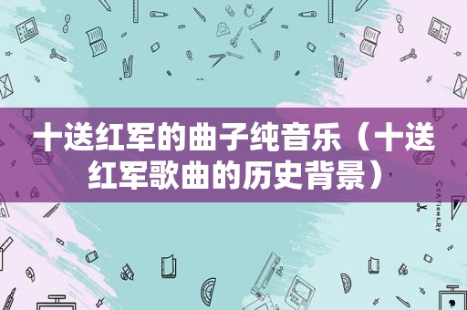 十送红军的曲子纯音乐（十送红军歌曲的历史背景）