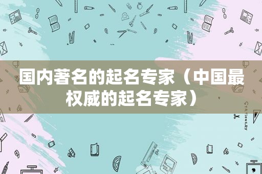 国内著名的起名专家（中国最权威的起名专家）