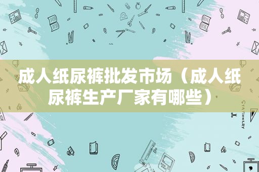 成人纸尿裤批发市场（成人纸尿裤生产厂家有哪些）