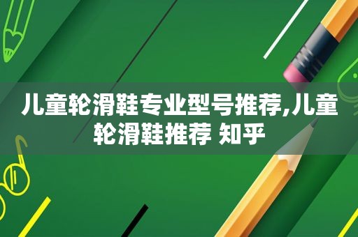 儿童轮滑鞋专业型号推荐,儿童轮滑鞋推荐 知乎