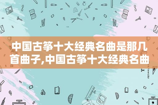 中国古筝十大经典名曲是那几首曲子,中国古筝十大经典名曲是那几首曲