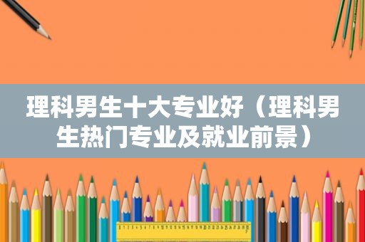 理科男生十大专业好（理科男生热门专业及就业前景）