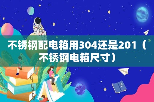 不锈钢配电箱用304还是201（不锈钢电箱尺寸）