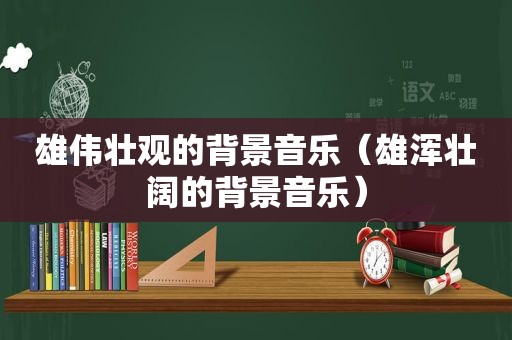 雄伟壮观的背景音乐（雄浑壮阔的背景音乐）