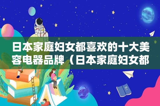 日本家庭妇女都喜欢的十大美容电器品牌（日本家庭妇女都喜欢的十大美容电器产品）