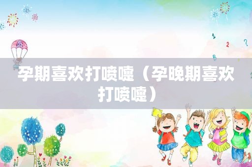 孕期喜欢打喷嚏（孕晚期喜欢打喷嚏）