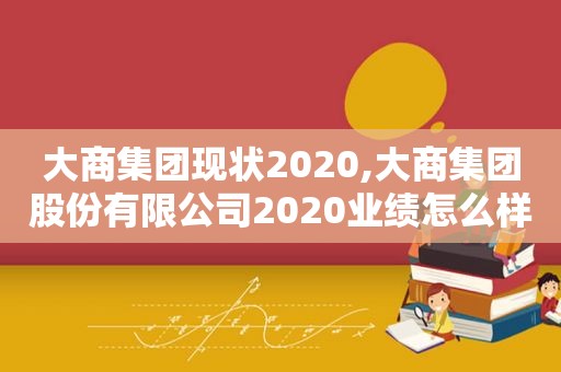 大商集团现状2020,大商集团股份有限公司2020业绩怎么样了