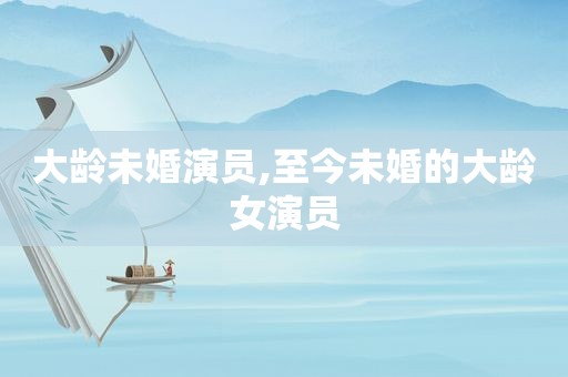 大龄未婚演员,至今未婚的大龄女演员