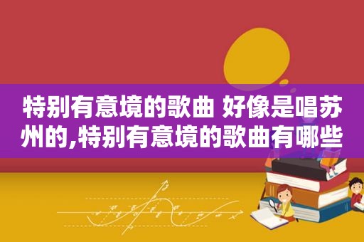 特别有意境的歌曲 好像是唱苏州的,特别有意境的歌曲有哪些