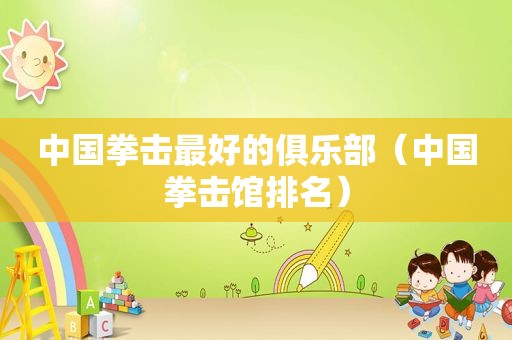 中国拳击最好的俱乐部（中国拳击馆排名）