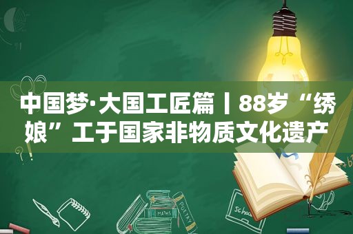 中国梦·大国工匠篇丨88岁“绣娘”工于国家非物质文化遗产“汴绣” 绣出《清明上河图》被国家博物馆收藏
